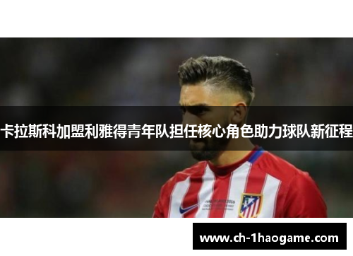 卡拉斯科加盟利雅得青年队担任核心角色助力球队新征程