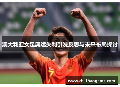 澳大利亚女足奥运失利引发反思与未来布局探讨